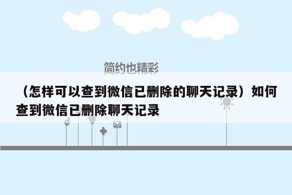 （怎样可以查到微信已删除的聊天记录）如何查到微信已删除聊天记录