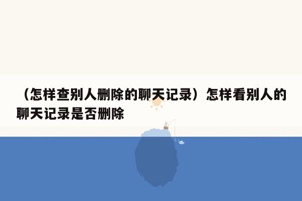 （怎样查别人删除的聊天记录）怎样看别人的聊天记录是否删除