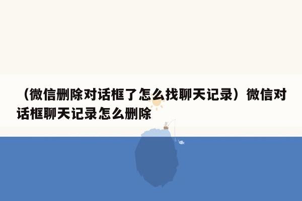 （微信删除对话框了怎么找聊天记录）微信对话框聊天记录怎么删除