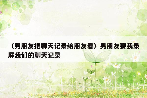 （男朋友把聊天记录给朋友看）男朋友要我录屏我们的聊天记录