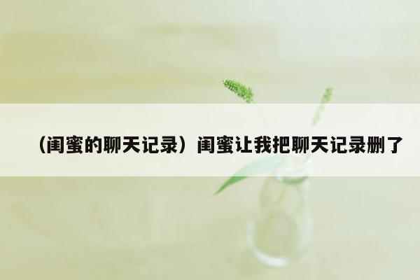 （闺蜜的聊天记录）闺蜜让我把聊天记录删了