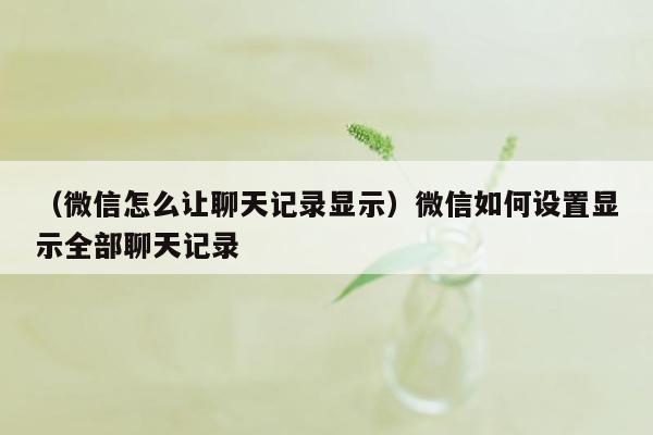 （微信怎么让聊天记录显示）微信如何设置显示全部聊天记录