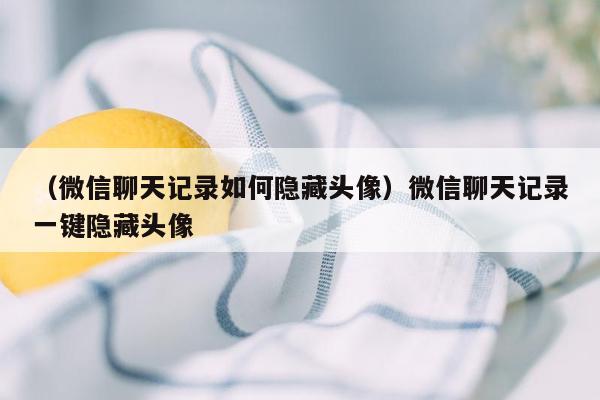 （微信聊天记录如何隐藏头像）微信聊天记录一键隐藏头像