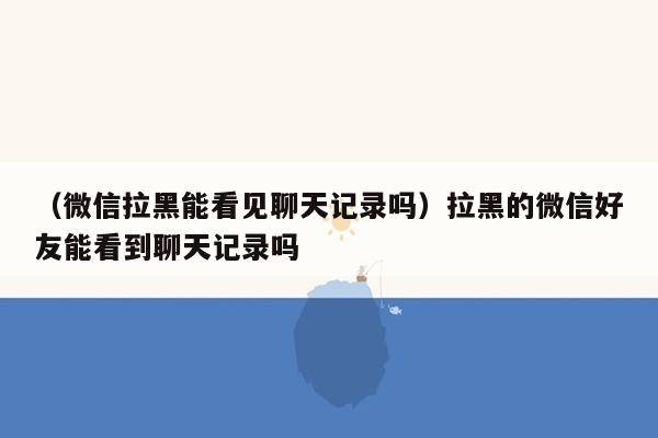 （微信拉黑能看见聊天记录吗）拉黑的微信好友能看到聊天记录吗