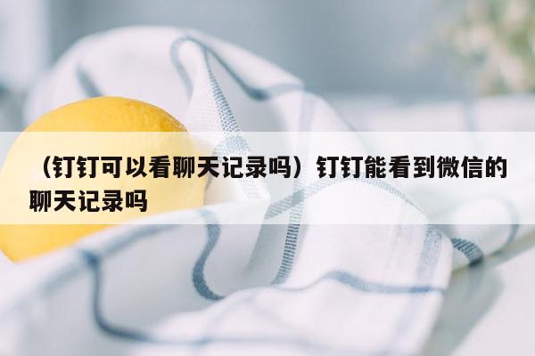 （钉钉可以看聊天记录吗）钉钉能看到微信的聊天记录吗