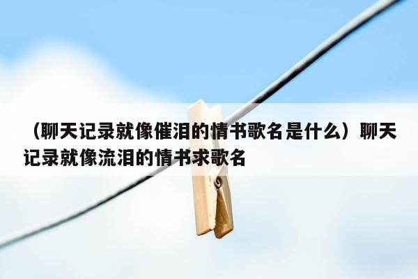 （聊天记录就像催泪的情书歌名是什么）聊天记录就像流泪的情书求歌名