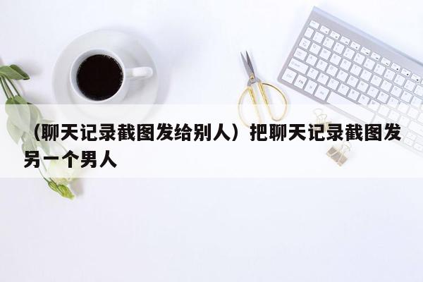 （聊天记录截图发给别人）把聊天记录截图发另一个男人