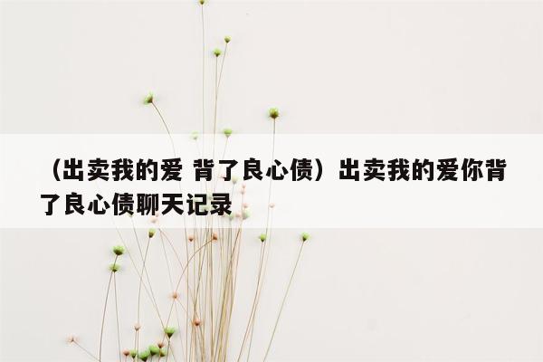 （出卖我的爱 背了良心债）出卖我的爱你背了良心债聊天记录