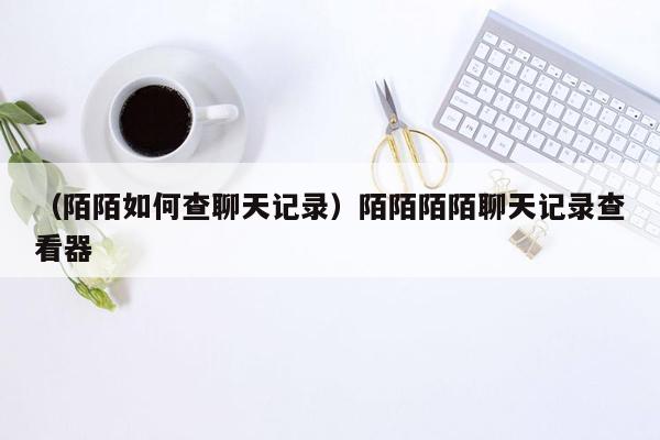 （陌陌如何查聊天记录）陌陌陌陌聊天记录查看器