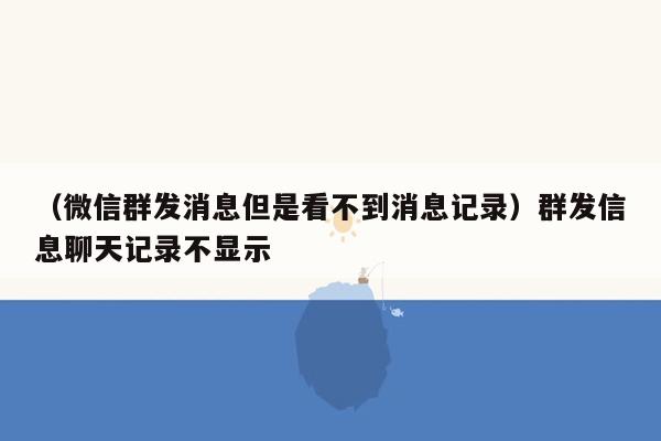 （微信群发消息但是看不到消息记录）群发信息聊天记录不显示