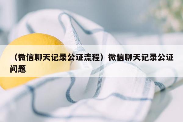 （微信聊天记录公证流程）微信聊天记录公证问题