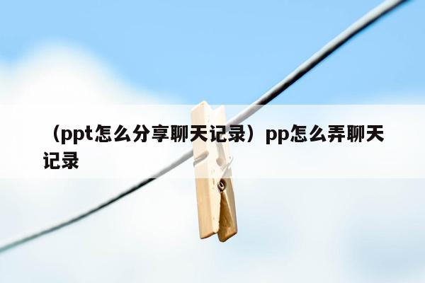 （ppt怎么分享聊天记录）pp怎么弄聊天记录