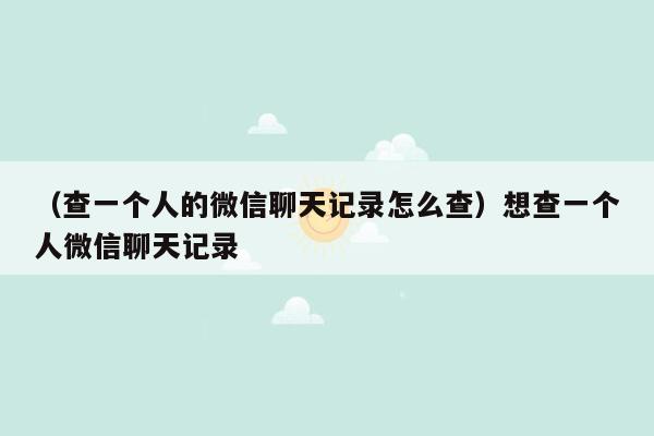 （查一个人的微信聊天记录怎么查）想查一个人微信聊天记录