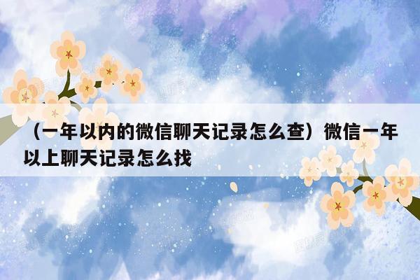 （一年以内的微信聊天记录怎么查）微信一年以上聊天记录怎么找