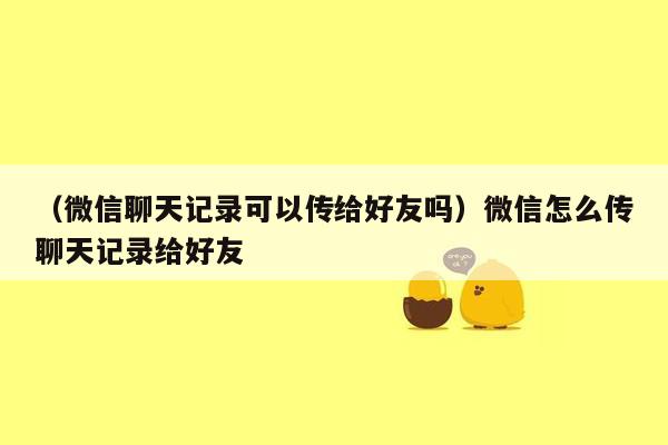 （微信聊天记录可以传给好友吗）微信怎么传聊天记录给好友