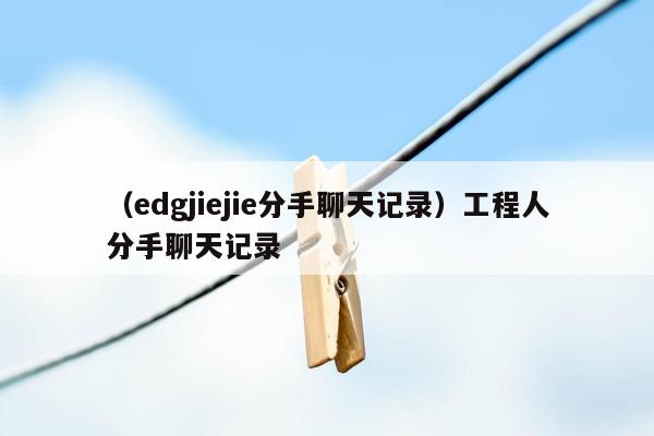 （edgjiejie分手聊天记录）工程人分手聊天记录