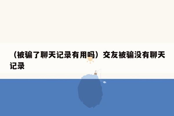 （被骗了聊天记录有用吗）交友被骗没有聊天记录