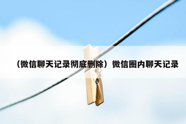 （微信聊天记录彻底删除）微信圈内聊天记录