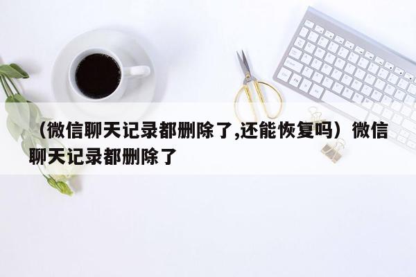 （微信聊天记录都删除了,还能恢复吗）微信聊天记录都删除了