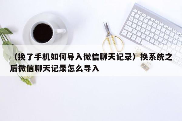 （换了手机如何导入微信聊天记录）换系统之后微信聊天记录怎么导入