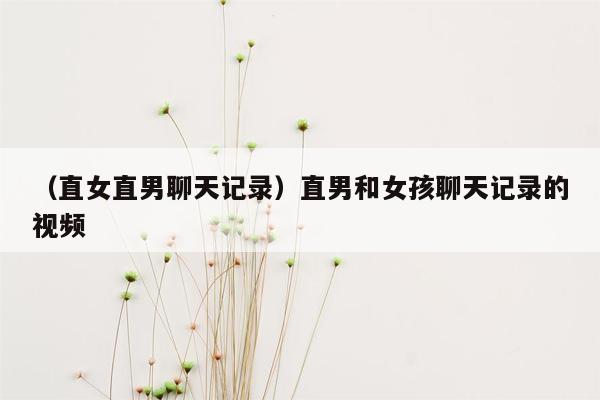 （直女直男聊天记录）直男和女孩聊天记录的视频