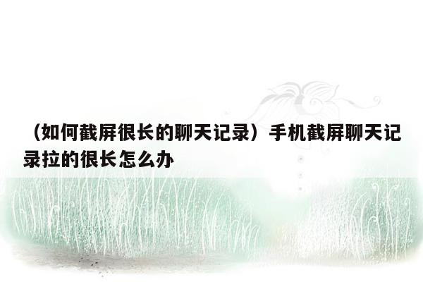 （如何截屏很长的聊天记录）手机截屏聊天记录拉的很长怎么办