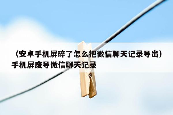 （安卓手机屏碎了怎么把微信聊天记录导出）手机屏废导微信聊天记录