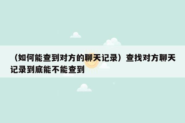 （如何能查到对方的聊天记录）查找对方聊天记录到底能不能查到