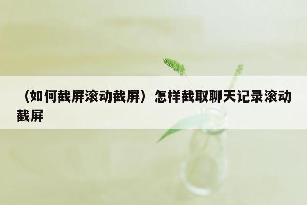 （如何截屏滚动截屏）怎样截取聊天记录滚动截屏