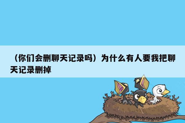 （你们会删聊天记录吗）为什么有人要我把聊天记录删掉