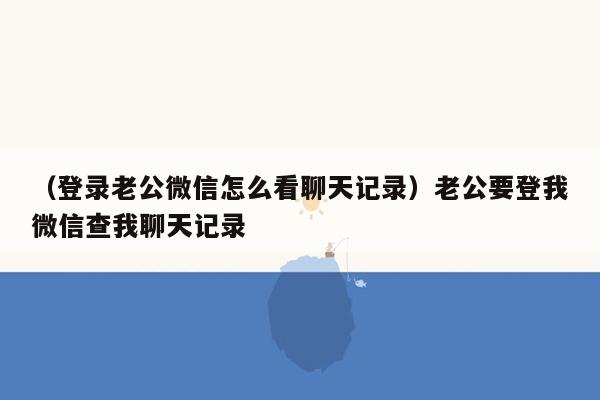 （登录老公微信怎么看聊天记录）老公要登我微信查我聊天记录