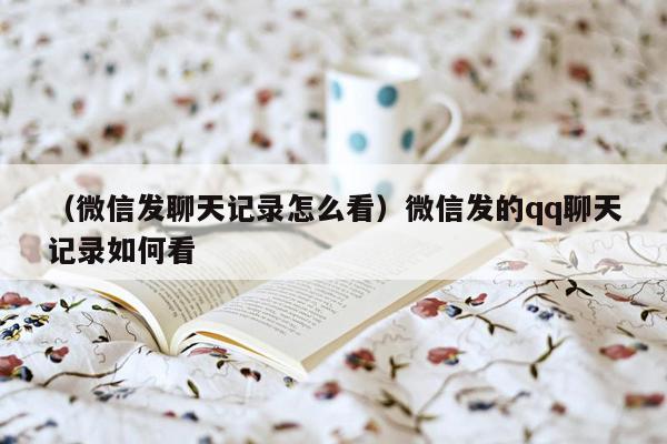 （微信发聊天记录怎么看）微信发的qq聊天记录如何看