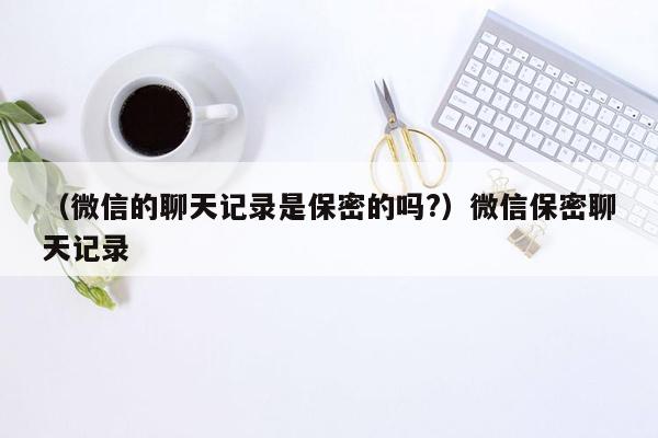 （微信的聊天记录是保密的吗?）微信保密聊天记录