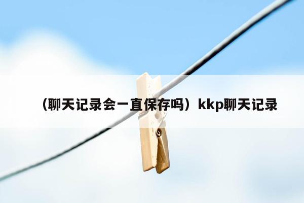 （聊天记录会一直保存吗）kkp聊天记录