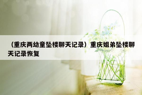 （重庆两幼童坠楼聊天记录）重庆姐弟坠楼聊天记录恢复