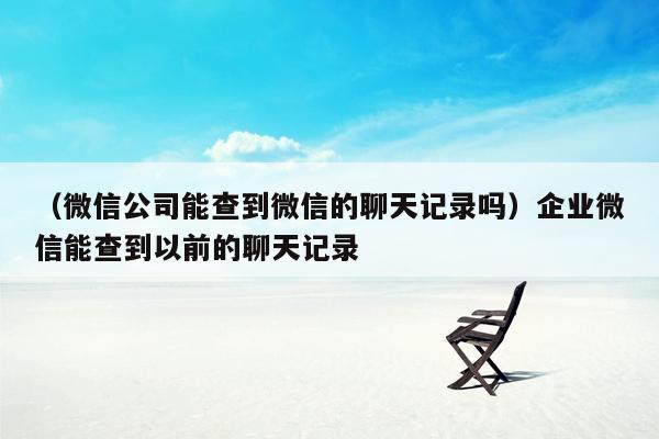 （微信公司能查到微信的聊天记录吗）企业微信能查到以前的聊天记录