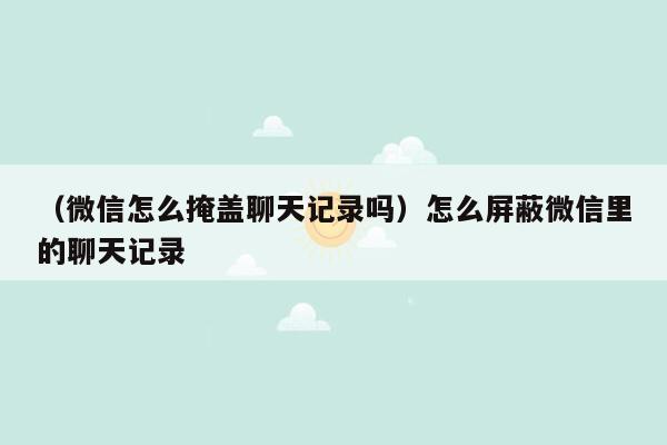 （微信怎么掩盖聊天记录吗）怎么屏蔽微信里的聊天记录