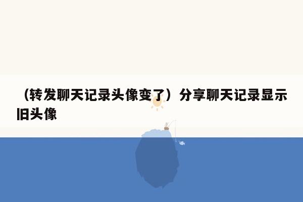 （转发聊天记录头像变了）分享聊天记录显示旧头像