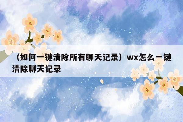 （如何一键清除所有聊天记录）wx怎么一键清除聊天记录