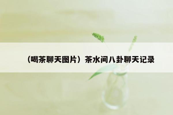 （喝茶聊天图片）茶水间八卦聊天记录