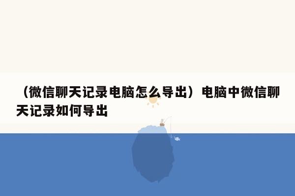 （微信聊天记录电脑怎么导出）电脑中微信聊天记录如何导出