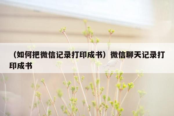 （如何把微信记录打印成书）微信聊天记录打印成书