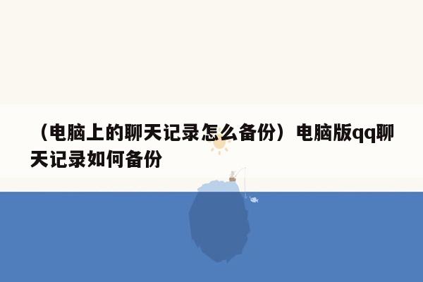 （电脑上的聊天记录怎么备份）电脑版qq聊天记录如何备份