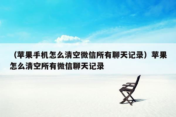 （苹果手机怎么清空微信所有聊天记录）苹果怎么清空所有微信聊天记录