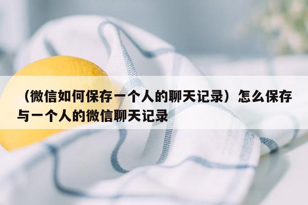 （微信如何保存一个人的聊天记录）怎么保存与一个人的微信聊天记录