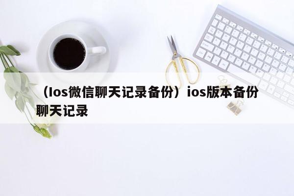 （Ios微信聊天记录备份）ios版本备份聊天记录