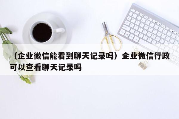 （企业微信能看到聊天记录吗）企业微信行政可以查看聊天记录吗