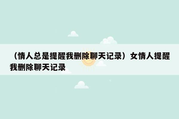 （情人总是提醒我删除聊天记录）女情人提醒我删除聊天记录