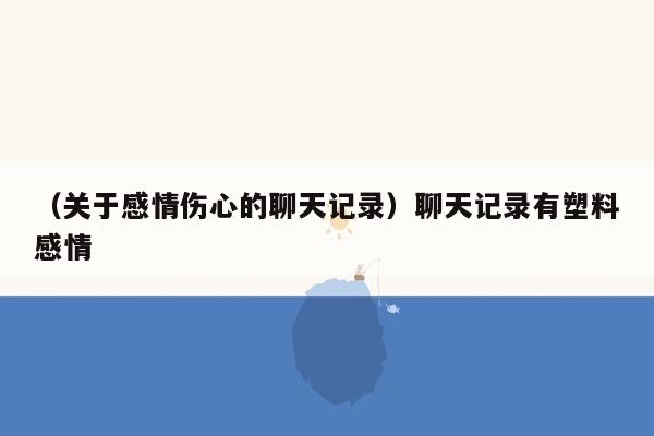 （关于感情伤心的聊天记录）聊天记录有塑料感情