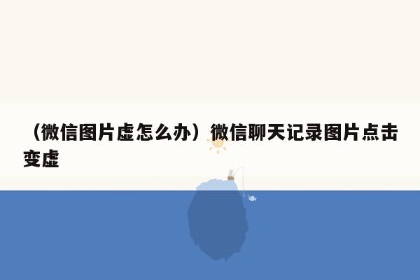 （微信图片虚怎么办）微信聊天记录图片点击变虚